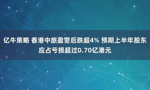 亿牛策略 香港中旅盈警后跌超4% 预期上半年股东应占亏损超过0.70亿港元