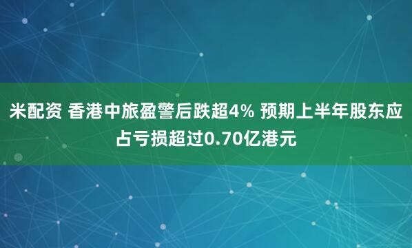 米配资 香港中旅盈警后跌超4% 预期上半年股东应占亏损超过0.70亿港元