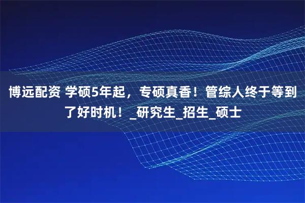 博远配资 学硕5年起，专硕真香！管综人终于等到了好时机！_研究生_招生_硕士