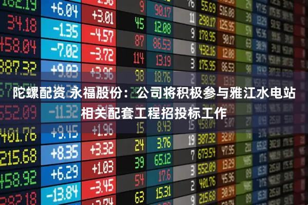 陀螺配资 永福股份：公司将积极参与雅江水电站相关配套工程招投标工作