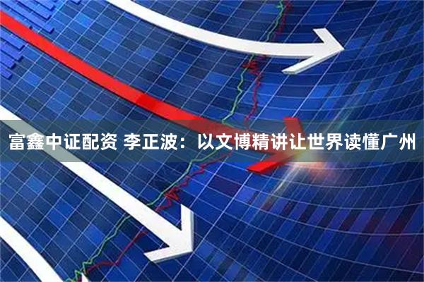 富鑫中证配资 李正波：以文博精讲让世界读懂广州