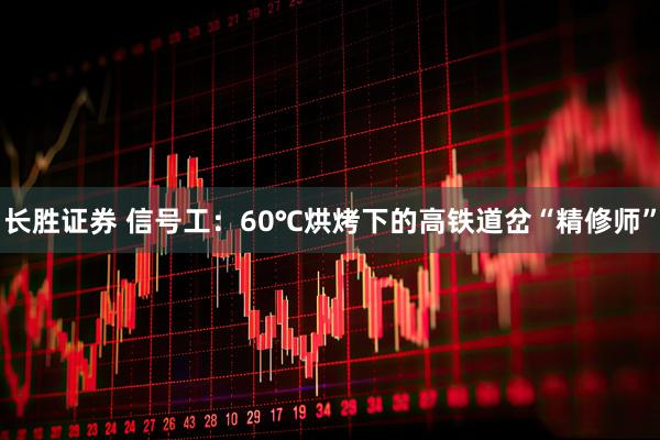 长胜证券 信号工：60℃烘烤下的高铁道岔“精修师”