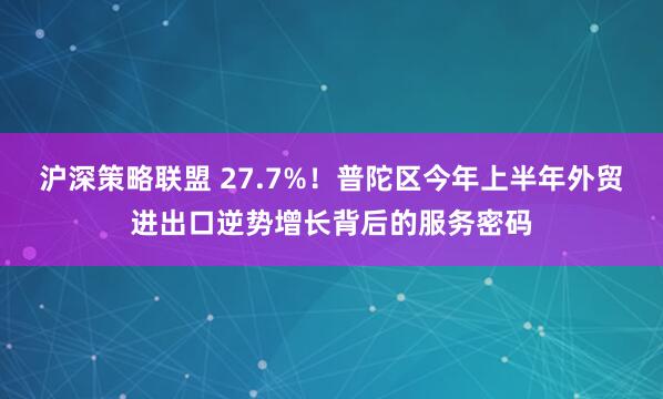 沪深策略联盟 27.7%！普陀区今年上半年外贸进出口逆势增长背后的服务密码