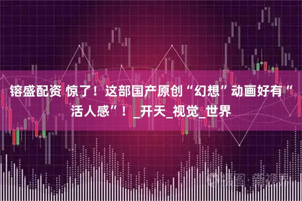 镕盛配资 惊了！这部国产原创“幻想”动画好有“活人感”！_开天_视觉_世界