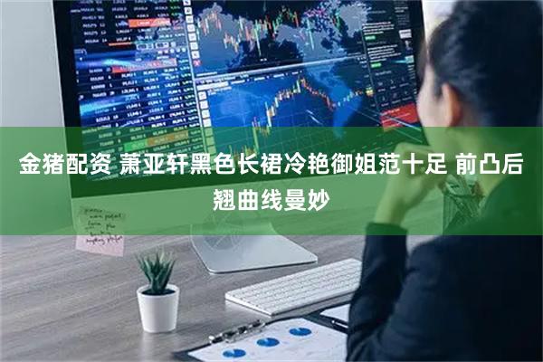 金猪配资 萧亚轩黑色长裙冷艳御姐范十足 前凸后翘曲线曼妙