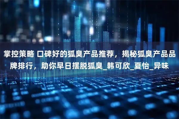 掌控策略 口碑好的狐臭产品推荐，揭秘狐臭产品品牌排行，助你早日摆脱狐臭_韩可欣_夏怡_异味