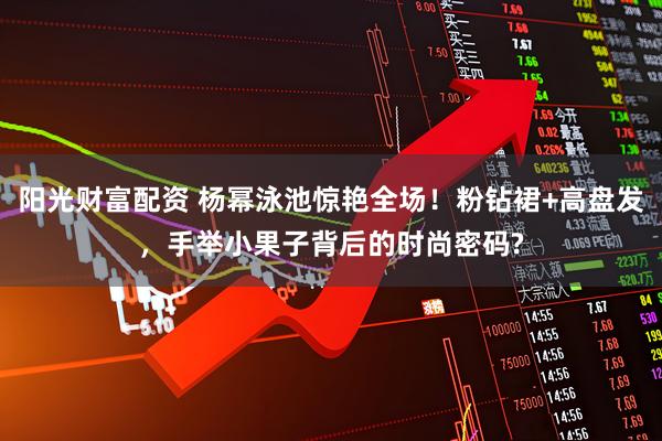 阳光财富配资 杨幂泳池惊艳全场！粉钻裙+高盘发，手举小果子背后的时尚密码?