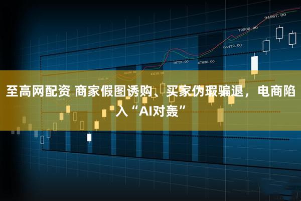 至高网配资 商家假图诱购、买家伪瑕骗退，电商陷入“AI对轰”