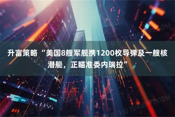 升富策略 “美国8艘军舰携1200枚导弹及一艘核潜艇，正瞄准委内瑞拉”