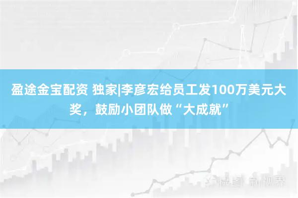 盈途金宝配资 独家|李彦宏给员工发100万美元大奖，鼓励小团队做“大成就”
