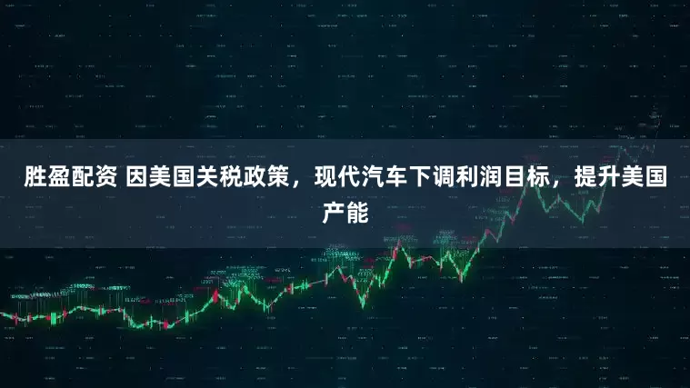 胜盈配资 因美国关税政策，现代汽车下调利润目标，提升美国产能