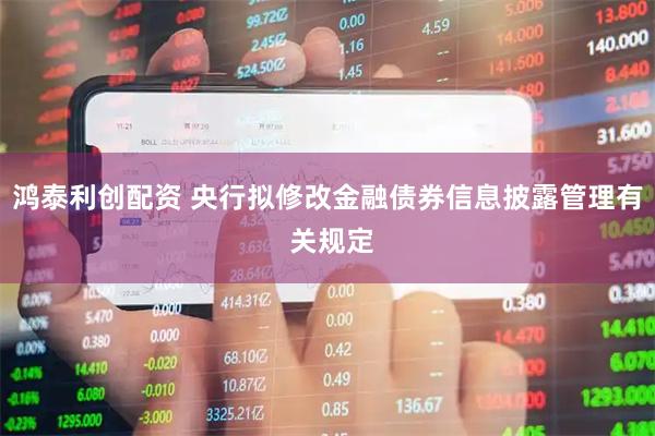 鸿泰利创配资 央行拟修改金融债券信息披露管理有 关规定