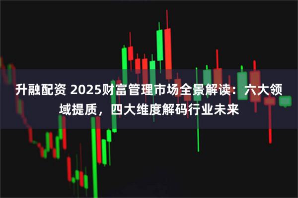 升融配资 2025财富管理市场全景解读：六大领域提质，四大维度解码行业未来