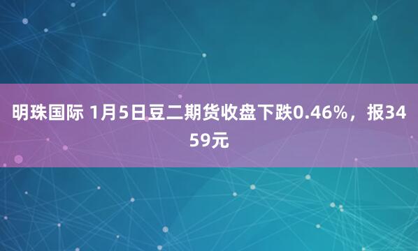 明珠国际 1月5日豆二期货收盘下跌0.46%，报3459元