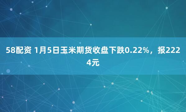 58配资 1月5日玉米期货收盘下跌0.22%，报2224元