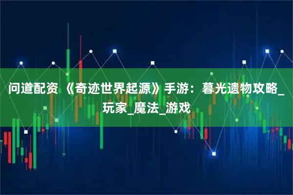 问道配资 《奇迹世界起源》手游：暮光遗物攻略_玩家_魔法_游戏