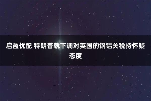 启盈优配 特朗普就下调对英国的钢铝关税持怀疑态度