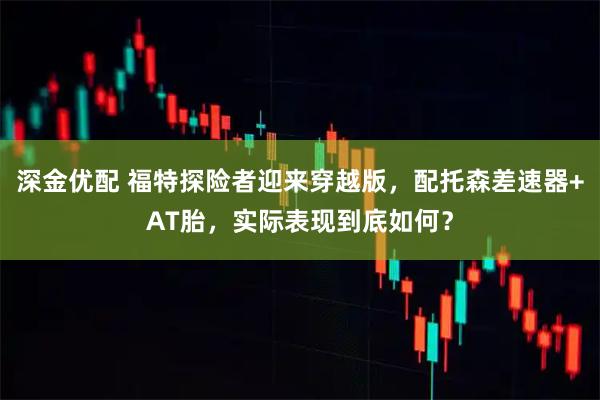 深金优配 福特探险者迎来穿越版，配托森差速器+AT胎，实际表现到底如何？