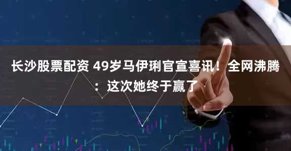 长沙股票配资 49岁马伊琍官宣喜讯！全网沸腾：这次她终于赢了